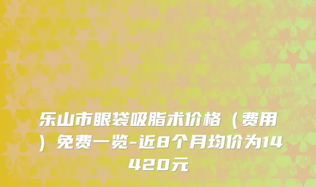 乐山市眼袋吸脂术价格（费用）免费一览-近8个月均价为14420元