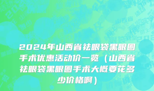 2024年山西省祛眼袋黑眼圈手术优惠活动价一览（山西省祛眼袋黑眼圈手术大概要花多少价格啊）