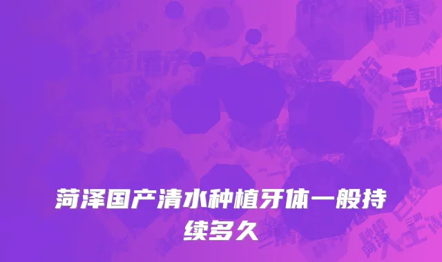 菏泽国产清水种植牙体一般持续多久