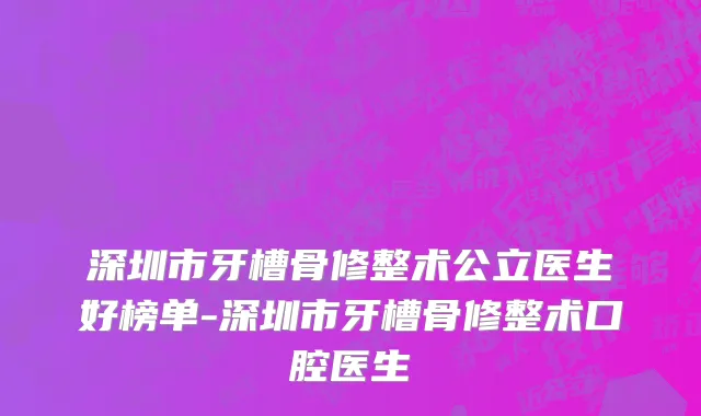 深圳市牙槽骨修整术公立医生好榜单-深圳市牙槽骨修整术口腔医生
