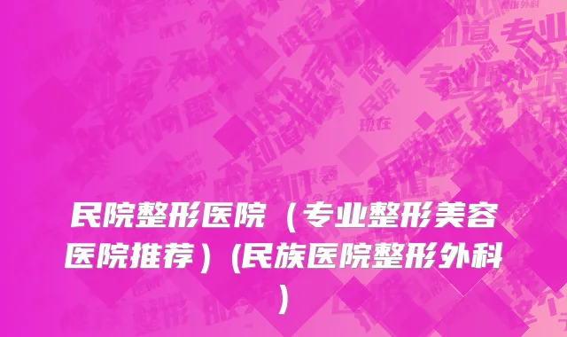 民院整形医院（专业整形美容医院推荐）(民族医院整形外科)