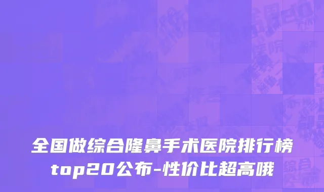 全国做综合隆鼻手术医院排行榜top20公布-性价比超高哦