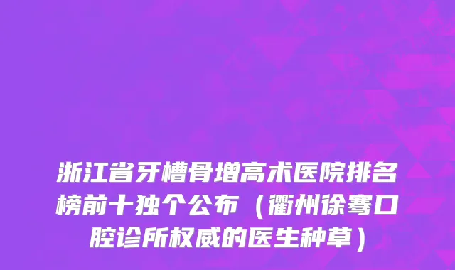 浙江省牙槽骨增高术医院排名榜前十独个公布（衢州徐骞口腔诊所权威的医生种草）