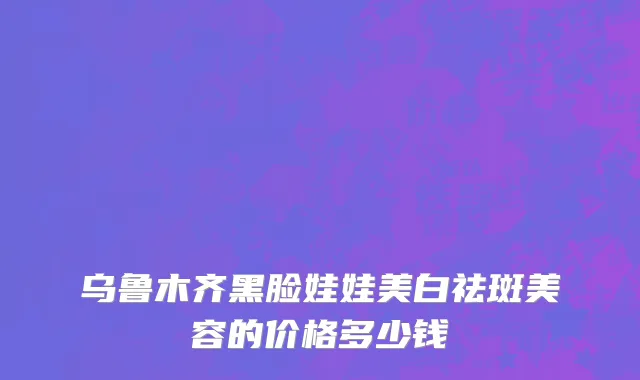 乌鲁木齐黑脸娃娃美白祛斑美容的价格多少钱