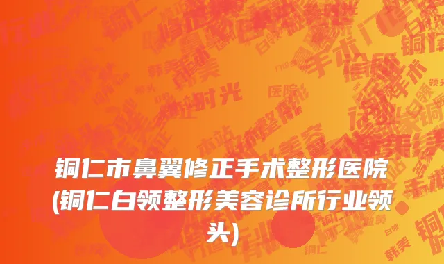 铜仁市鼻翼修正手术整形医院(铜仁白领整形美容诊所行业领头)