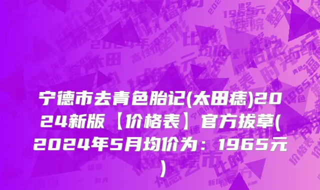 宁德市去青色胎记(太田痣)2024新版【价格表】官方拔草(2024年5月均价为：1965元）