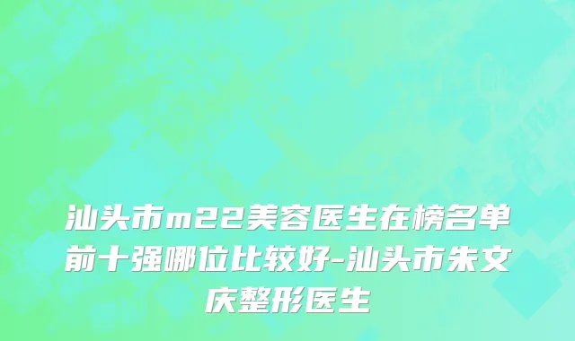 汕头市m22美容医生在榜名单前十强哪位比较好-汕头市朱文庆整形医生
