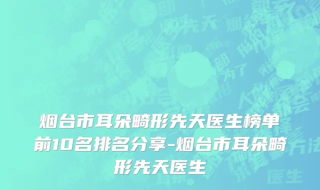 烟台市耳朵畸形先天医生榜单前10名排名分享-烟台市耳朵畸形先天医生