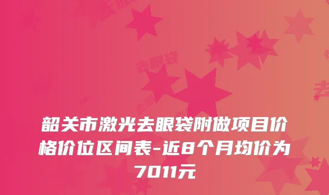 韶关市激光去眼袋附做项目价格价位区间表-近8个月均价为7011元