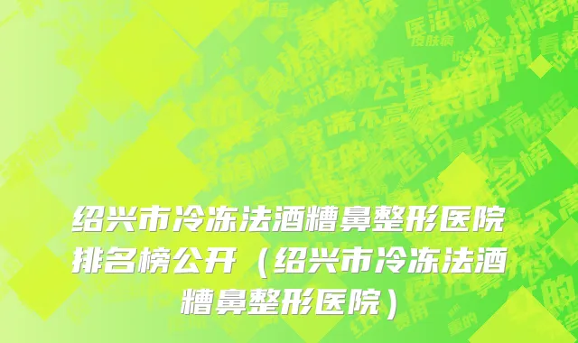 绍兴市冷冻法酒糟鼻整形医院排名榜公开（绍兴市冷冻法酒糟鼻整形医院）