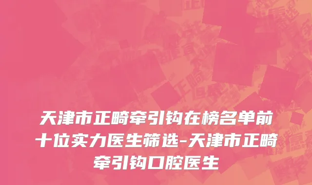 天津市正畸牵引钩在榜名单前十位实力医生筛选-天津市正畸牵引钩口腔医生
