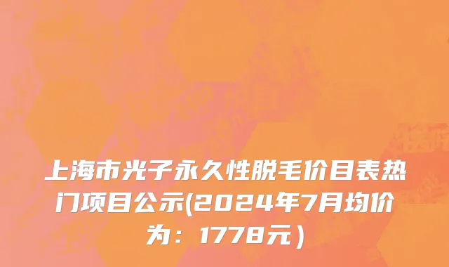 上海市光子永久性脱毛价目表热门项目公示(2024年7月均价为：1778元）