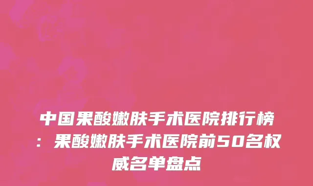 中国果酸嫩肤手术医院排行榜：果酸嫩肤手术医院前50名权威名单盘点