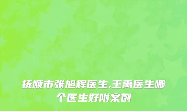 抚顺市张旭辉医生,王禹医生哪个医生好附案例