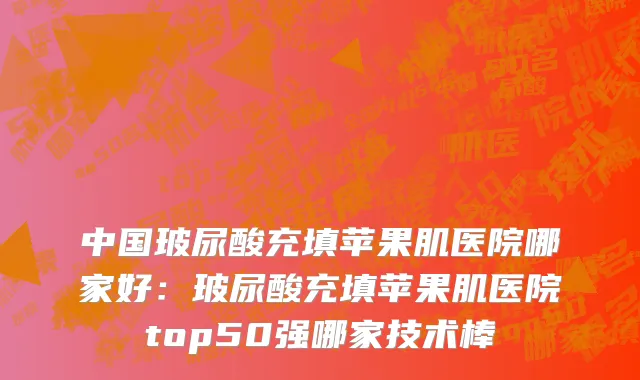 中国玻尿酸充填苹果肌医院哪家好：玻尿酸充填苹果肌医院top50强哪家技术棒