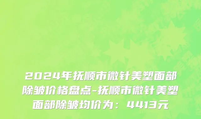 2024年抚顺市微针美塑面部除皱价格盘点-抚顺市微针美塑面部除皱均价为：4413元