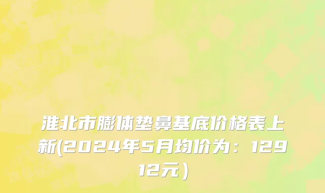 淮北市膨体垫鼻基底价格表上新(2024年5月均价为：12912元）