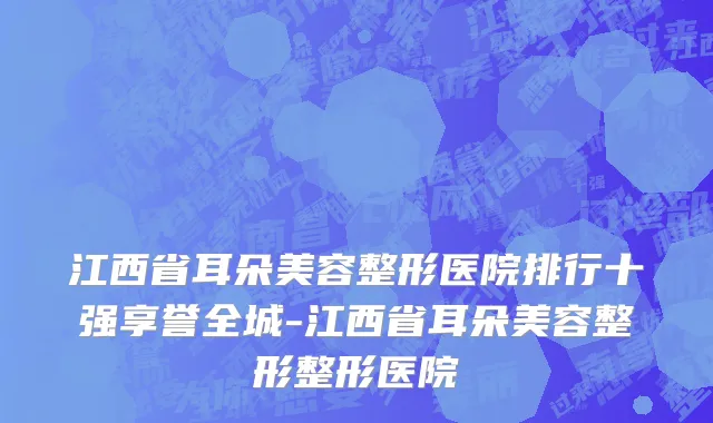 江西省耳朵美容整形医院排行十强享誉全城-江西省耳朵美容整形整形医院