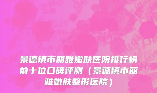景德镇市丽雅嫩肤医院排行榜前十位口碑评测（景德镇市丽雅嫩肤整形医院）