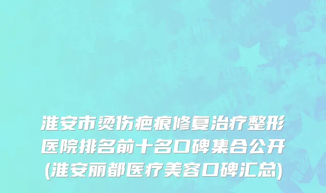 淮安市烫伤疤痕修复治疗整形医院排名前十名口碑集合公开(淮安丽都医疗美容口碑汇总)