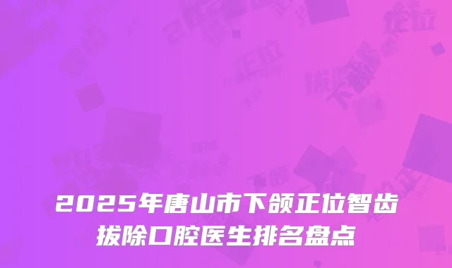 2025年唐山市下颌正位智齿拔除口腔医生排名盘点