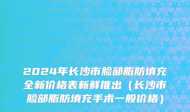 2024年长沙市脸部脂肪填充全新价格表新鲜推出（长沙市脸部脂肪填充手术一般价格）