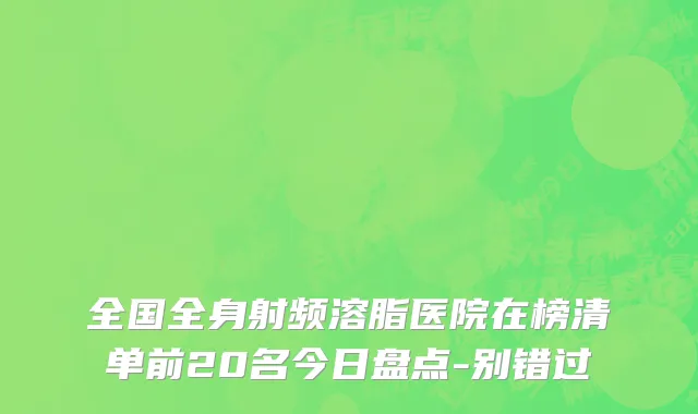 全国全身射频溶脂医院在榜清单前20名今日盘点-别错过