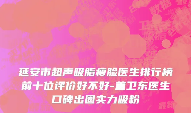 延安市超声吸脂瘦脸医生排行榜前十位评价好不好-董卫东医生口碑出圈实力吸粉