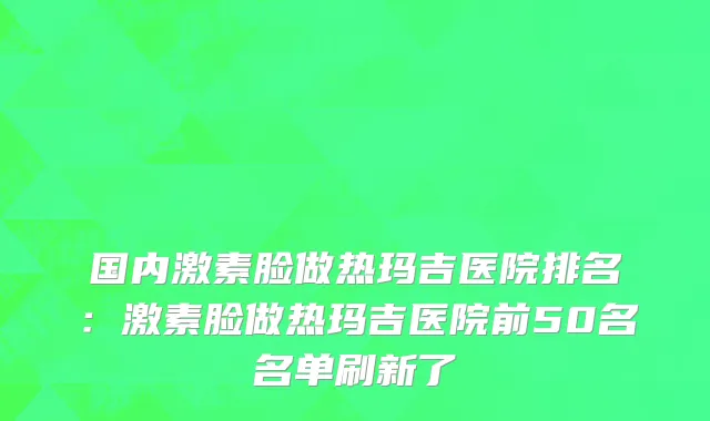 国内激素脸做热玛吉医院排名：激素脸做热玛吉医院前50名名单刷新了