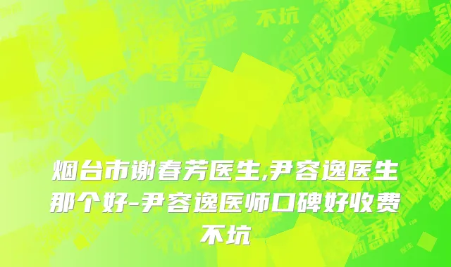 烟台市谢春芳医生,尹容逸医生那个好-尹容逸医师口碑好收费不坑