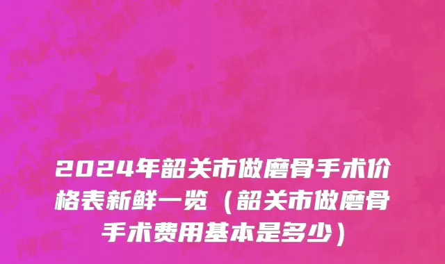 2024年韶关市做磨骨手术价格表新鲜一览（韶关市做磨骨手术费用基本是多少）