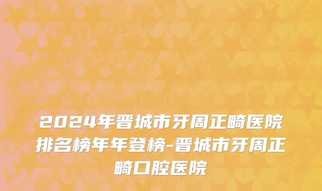 2024年晋城市牙周正畸医院排名榜年年登榜-晋城市牙周正畸口腔医院