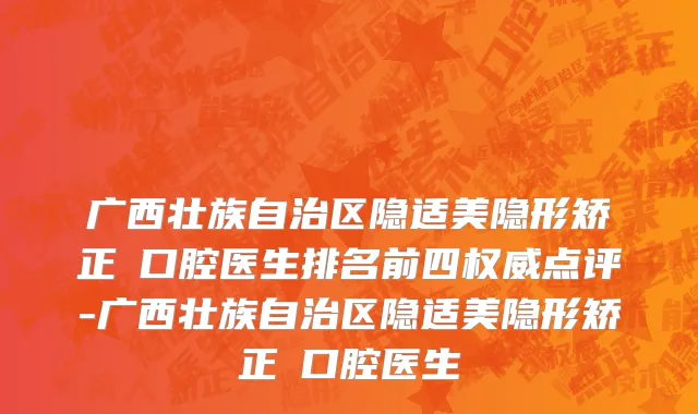 广西壮族自治区隐适美隐形矫正 口腔医生排名前四权威点评-广西壮族自治区隐适美隐形矫正 口腔医生