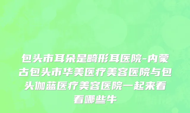 包头市耳朵是畸形耳医院-内蒙古包头市华美医疗美容医院与包头伽蓝医疗美容医院一起来看看哪些牛