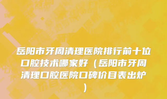 岳阳市牙周清理医院排行前十位口腔技术哪家好（岳阳市牙周清理口腔医院口碑价目表出炉）