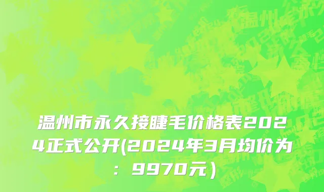 温州市永久接睫毛价格表2024正式公开(2024年3月均价为：9970元）