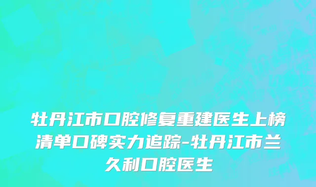 牡丹江市口腔修复重建医生上榜清单口碑实力追踪-牡丹江市兰久利口腔医生