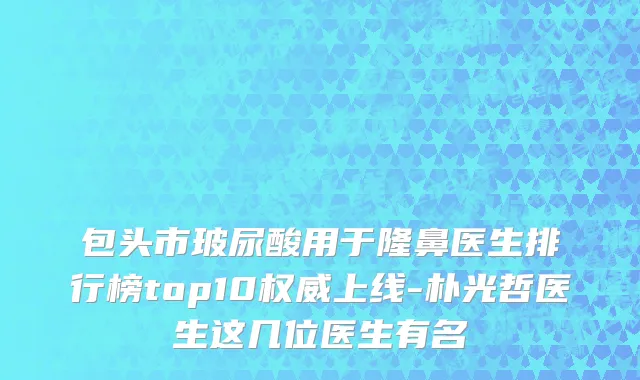 包头市玻尿酸用于隆鼻医生排行榜top10权威上线-朴光哲医生这几位医生有名