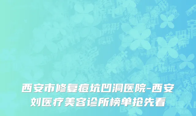 西安市修复痘坑凹洞医院-西安刘医疗美容诊所榜单抢先看