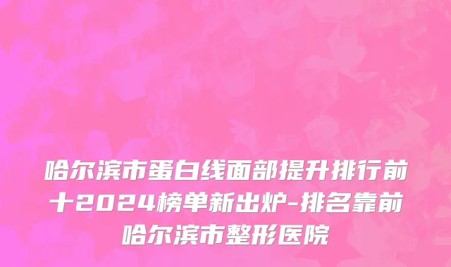 哈尔滨市蛋白线面部提升排行前十2024榜单新出炉-排名靠前哈尔滨市整形医院
