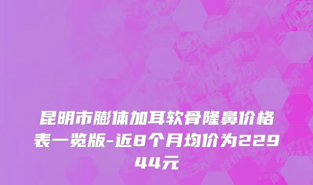 昆明市膨体加耳软骨隆鼻价格表一览版-近8个月均价为22944元