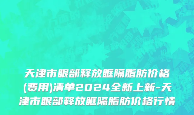 天津市眼部释放眶隔脂肪价格(费用)清单2024全新上新-天津市眼部释放眶隔脂肪价格行情