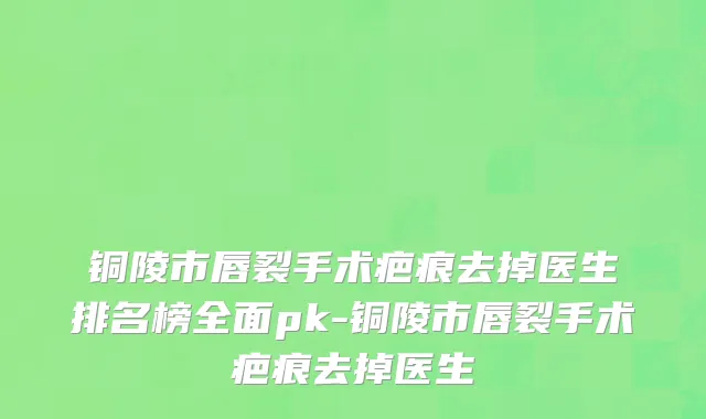 铜陵市唇裂手术疤痕去掉医生排名榜全面pk-铜陵市唇裂手术疤痕去掉医生