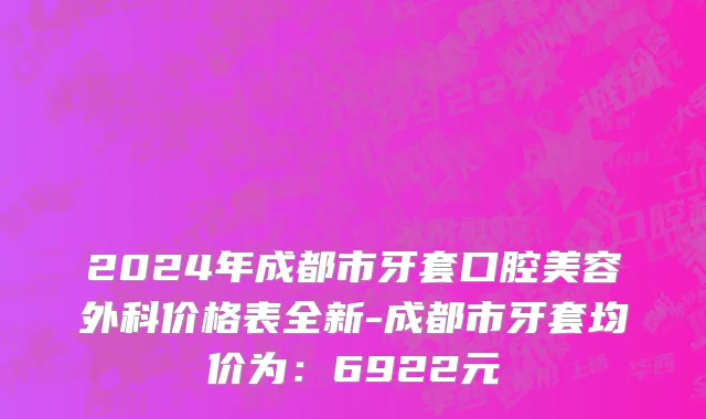 2024年成都市牙套口腔美容外科价格表全新-成都市牙套均价为：6922元