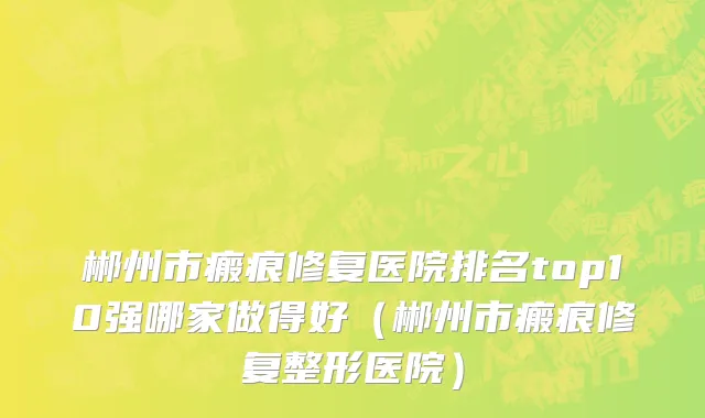 郴州市瘢痕修复医院排名top10强哪家做得好（郴州市瘢痕修复整形医院）