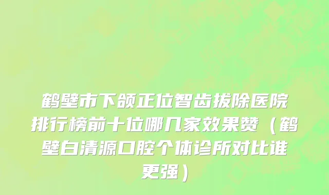 鹤壁市下颌正位智齿拔除医院排行榜前十位哪几家效果赞（鹤壁白清源口腔个体诊所对比谁更强）