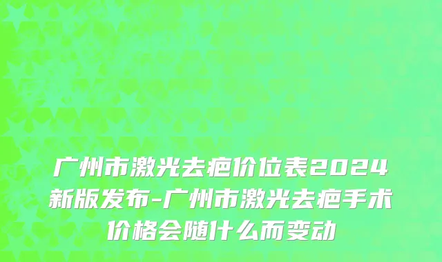 广州市激光去疤价位表2024新版发布-广州市激光去疤手术价格会随什么而变动