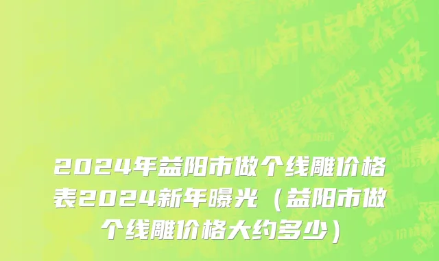 2024年益阳市做个线雕价格表2024新年曝光（益阳市做个线雕价格大约多少）