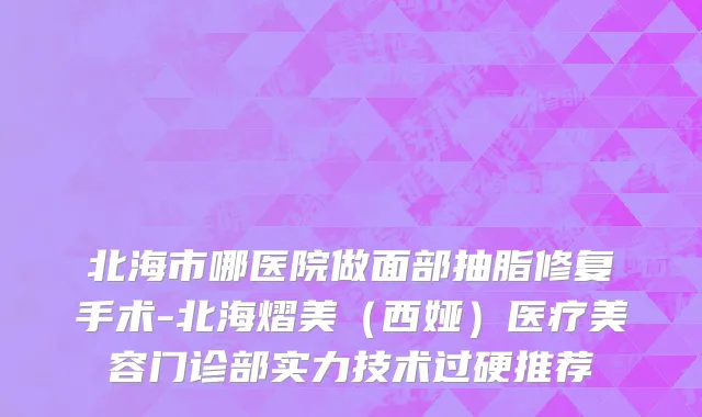 北海市哪医院做面部抽脂修复手术-北海熠美（西娅）医疗美容门诊部实力技术过硬推荐