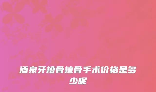 酒泉牙槽骨植骨手术价格是多少呢